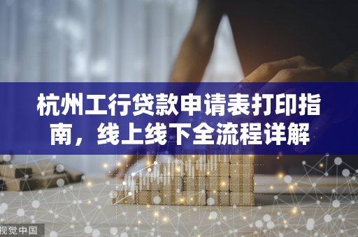 杭州工行贷款申请表打印指南,线上线下全流程详解