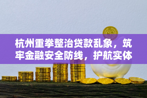 杭州重拳整治贷款乱象,筑牢金融安全防线,护航实体经济发展