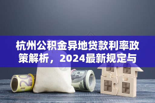 杭州公积金异地贷款利率政策解析,2024最新规定与申请指南