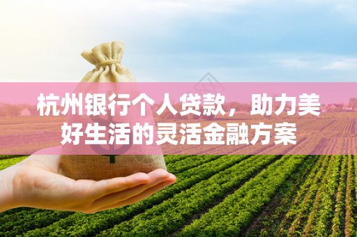 杭州银行个人贷款,助力美好生活的灵活金融方案 杭州银行个人贷款,助力美好生活的灵活金融方案