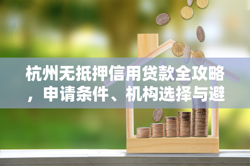 杭州无抵押信用贷款全攻略,申请条件、机构选择与避坑指南