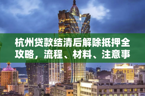 杭州贷款结清后解除抵押全攻略,流程、材料、注意事项一文通