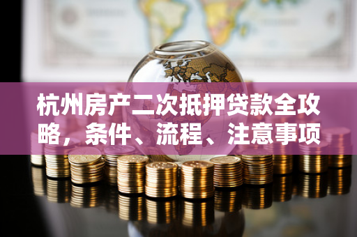 杭州房产二次抵押贷款全攻略,条件、流程、注意事项及优势详解