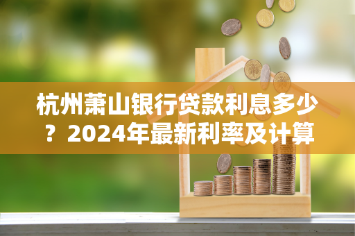 杭州萧山银行贷款利息多少?2024年最新利率及计算指南