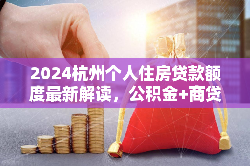 2024杭州个人住房贷款额度最新解读,公积金+商贷政策全梳理