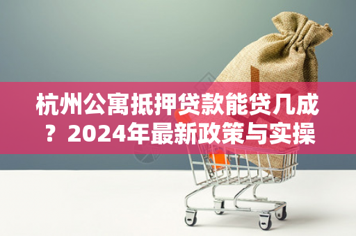 杭州公寓抵押贷款能贷几成?2024年最新政策与实操指南