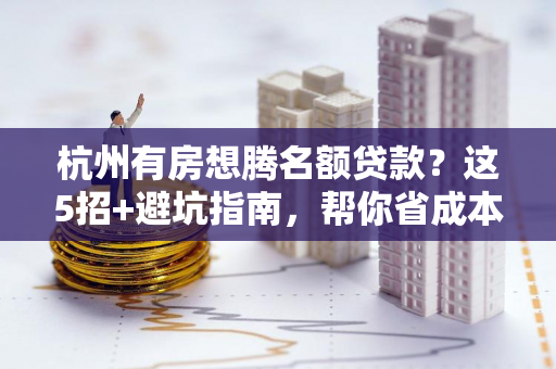 杭州有房想腾名额贷款?这5招+避坑指南,帮你省成本降首付!