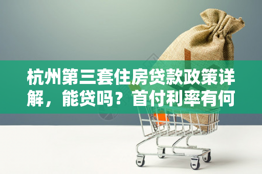 杭州第三套住房贷款政策详解,能贷吗?首付利率有何要求?