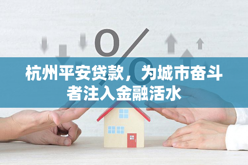 杭州平安贷款,为城市奋斗者注入金融活水 杭州平安贷款,为城市奋斗者注入金融活水