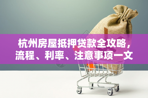 杭州房屋抵押贷款全攻略,流程、利率、注意事项一文读懂