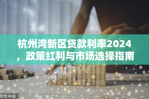 杭州湾新区贷款利率2024,政策红利与市场选择指南 杭州湾新区贷款利率2024,政策红利与市场选择指南