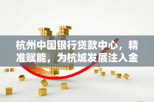 杭州中国银行贷款中心,精准赋能,为杭城发展注入金融活水