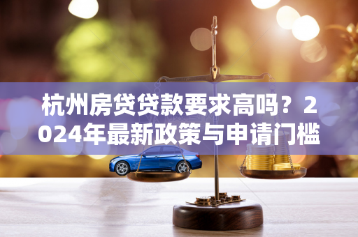 杭州房贷贷款要求高吗?2024年最新政策与申请门槛全解析