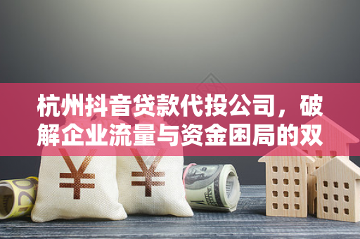 杭州抖音贷款代投公司,破解企业流量与资金困局的双引擎