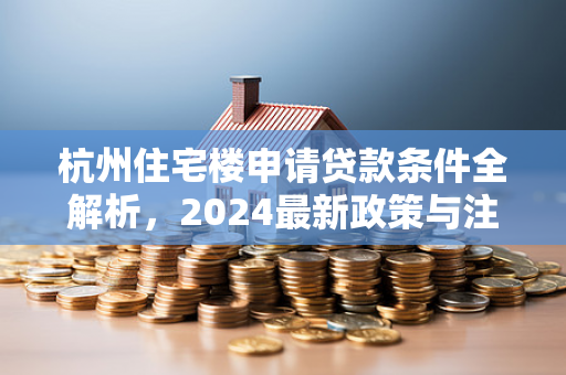 杭州住宅楼申请贷款条件全解析,2024最新政策与注意事项 杭州住宅楼申请贷款条件全解析,2024最新政策与注意事项