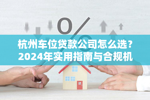 杭州车位贷款公司怎么选?2024年实用指南与合规机构推荐 杭州车位贷款公司怎么选?2024年实用指南与合规机构推荐