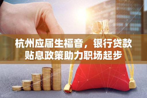 杭州应届生福音,银行贷款贴息政策助力职场起步