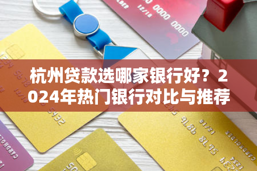 杭州贷款选哪家银行好?2024年热门银行对比与推荐 杭州贷款选哪家银行好?2024年热门银行对比与推荐