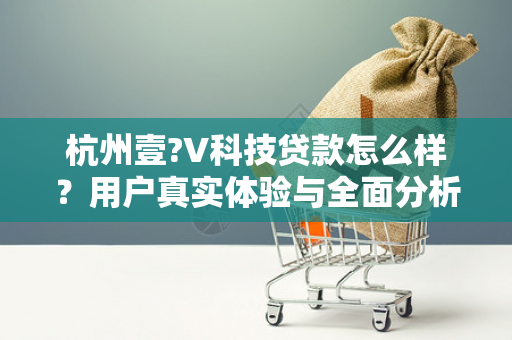 杭州壹?V科技贷款怎么样?用户真实体验与全面分析