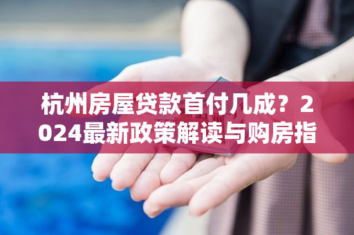 杭州房屋贷款首付几成？2024最新政策解读与购房指南