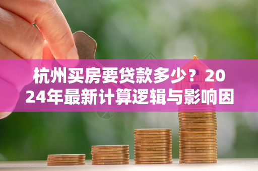 杭州买房要贷款多少？2024年最新计算逻辑与影响因素全解析