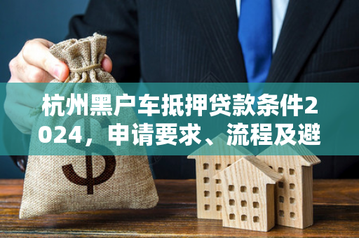 杭州黑户车抵押贷款条件2024,申请要求、流程及避坑指南 杭州黑户车抵押贷款条件2024,申请要求、流程及避坑指南