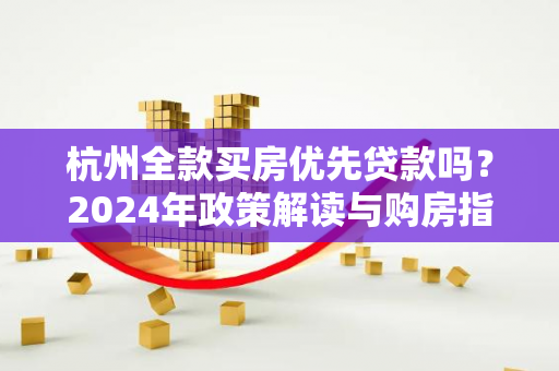 杭州全款买房优先贷款吗?2024年政策解读与购房指南