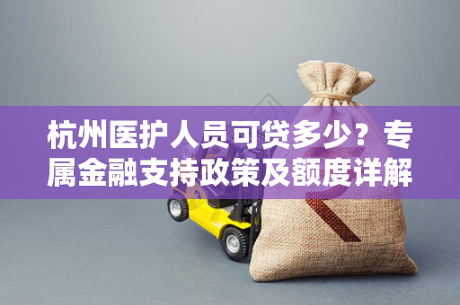杭州医护人员可贷多少？专属金融支持政策及额度详解