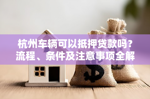 杭州车辆可以抵押贷款吗?流程、条件及注意事项全解析