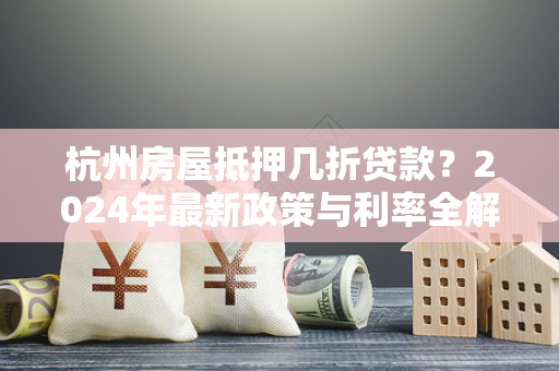 杭州房屋抵押几折贷款?2024年最新政策与利率全解析 杭州房屋抵押几折贷款?2024年最新政策与利率全解析