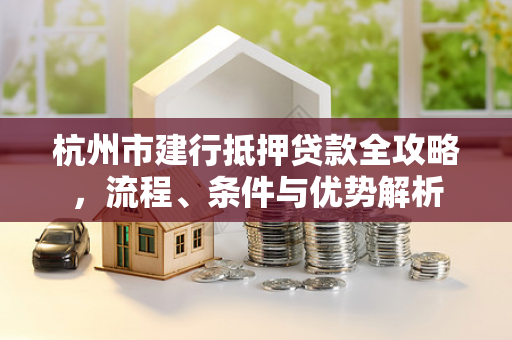 杭州市建行抵押贷款全攻略,流程、条件与优势解析