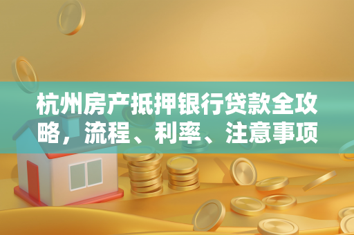 杭州房产抵押银行贷款全攻略,流程、利率、注意事项一文读懂