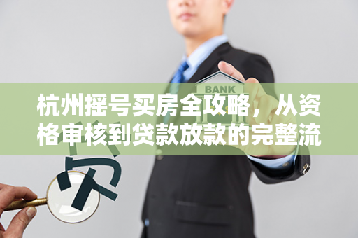 杭州摇号买房全攻略,从资格审核到贷款放款的完整流程指南
