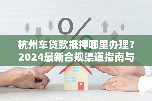 杭州车贷款抵押哪里办理?2024最新合规渠道指南与实用贴士