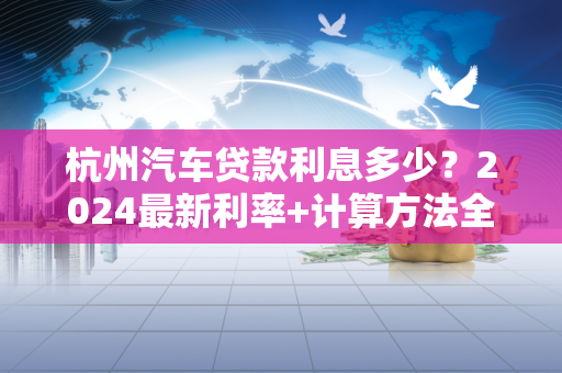 杭州汽车贷款利息多少?2024最新利率+计算方法全解析