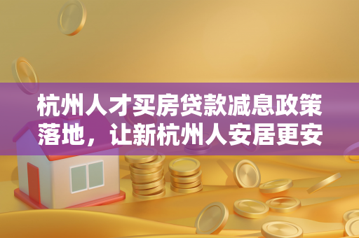 杭州人才买房贷款减息政策落地,让新杭州人安居更安心