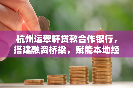 杭州运翠轩贷款合作银行,搭建融资桥梁,赋能本地经济发展