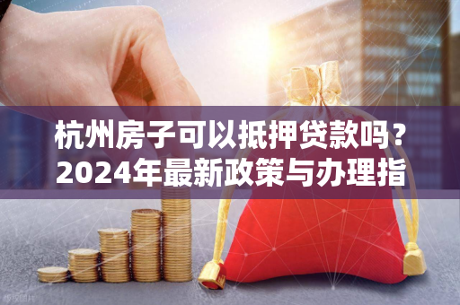 杭州房子可以抵押贷款吗?2024年最新政策与办理指南
