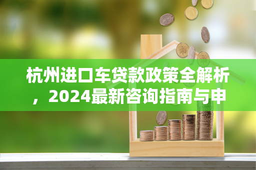 杭州进口车贷款政策全解析,2024最新咨询指南与申请攻略