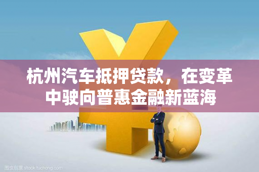 杭州汽车抵押贷款,在变革中驶向普惠金融新蓝海 杭州汽车抵押贷款,在变革中驶向普惠金融新蓝海