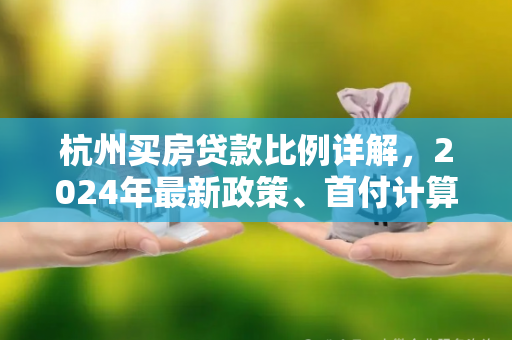 杭州买房贷款比例详解,2024年最新政策、首付计算及注意事项