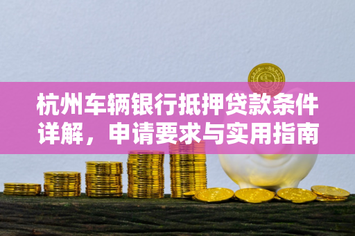 杭州车辆银行抵押贷款条件详解,申请要求与实用指南