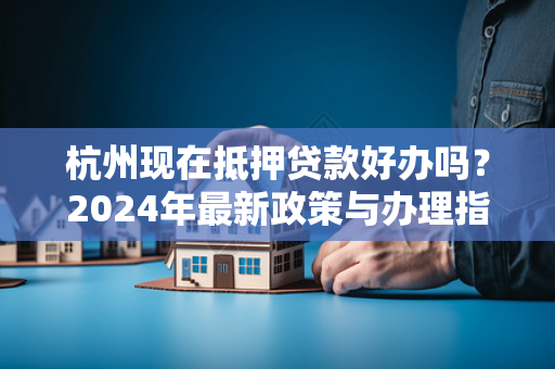 杭州现在抵押贷款好办吗?2024年最新政策与办理指南