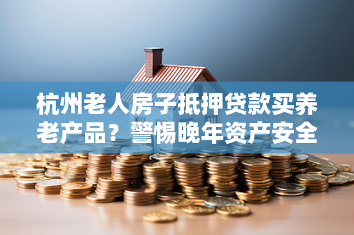 杭州老人房子抵押贷款买养老产品?警惕晚年资产安全红线
