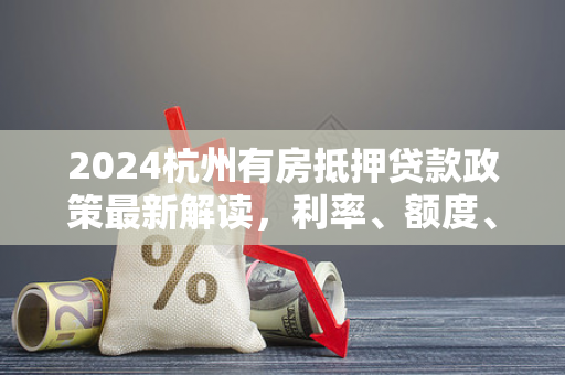 2024杭州有房抵押贷款政策最新解读,利率、额度、流程全指南
