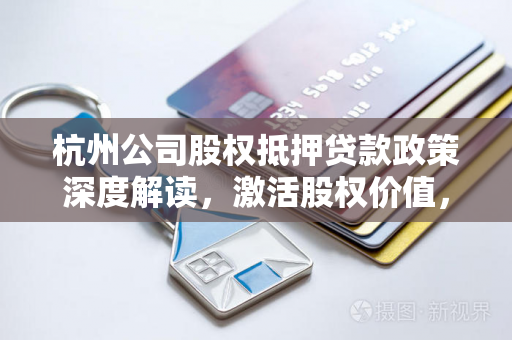 杭州公司股权抵押贷款政策深度解读,激活股权价值,赋能企业融资