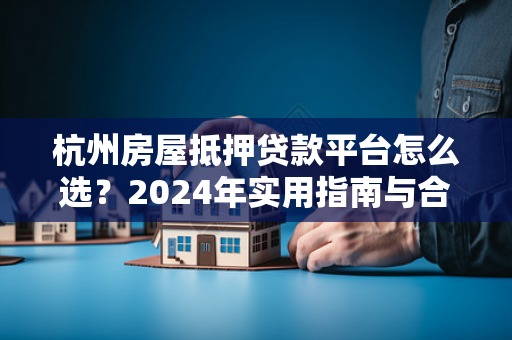 杭州房屋抵押贷款平台怎么选?2024年实用指南与合规平台参考