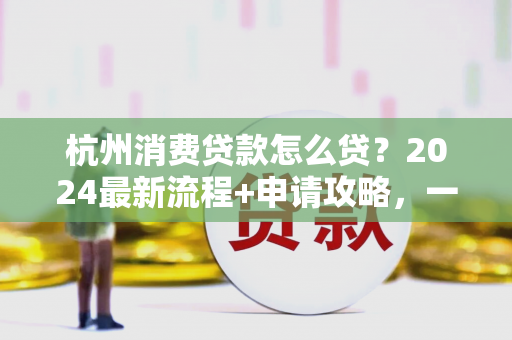 杭州消费贷款怎么贷?2024最新流程+申请攻略,一文看懂!