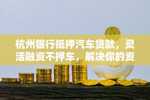 杭州银行抵押汽车贷款,灵活融资不押车,解决你的资金燃眉之急