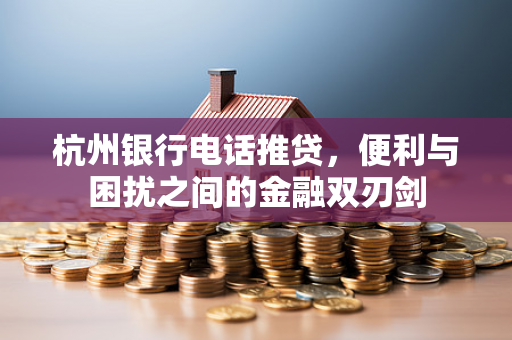 杭州银行电话推贷,便利与困扰之间的金融双刃剑